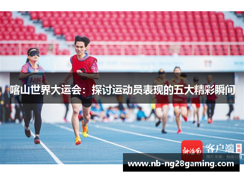 喀山世界大运会：探讨运动员表现的五大精彩瞬间