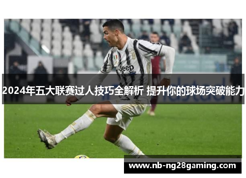 2024年五大联赛过人技巧全解析 提升你的球场突破能力