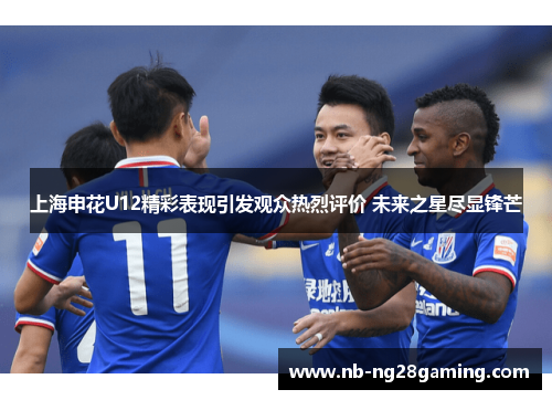 上海申花U12精彩表现引发观众热烈评价 未来之星尽显锋芒