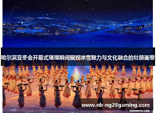哈尔滨亚冬会开幕式璀璨瞬间展现冰雪魅力与文化融合的壮丽画卷