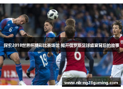 探索2018世界杯精彩比赛场馆 揭开俄罗斯足球盛宴背后的故事