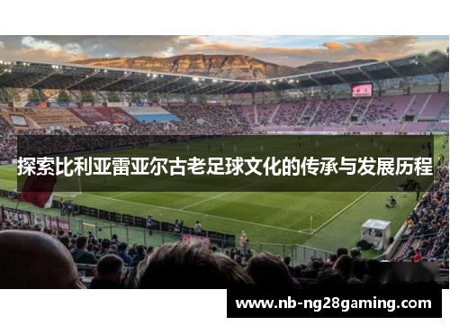 探索比利亚雷亚尔古老足球文化的传承与发展历程