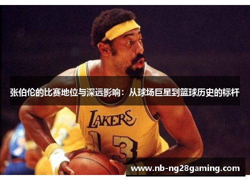 张伯伦的比赛地位与深远影响:从球场巨星到篮球历史的标杆 张伯伦的比赛地位与深远影响:从球场巨星到篮球历史的标杆