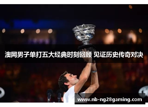 澳网男子单打五大经典时刻回顾 见证历史传奇对决