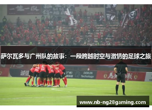 萨尔瓦多与广州队的故事:一段跨越时空与激情的足球之旅 萨尔瓦多与广州队的故事:一段跨越时空与激情的足球之旅