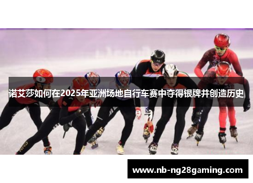 诺艾莎如何在2025年亚洲场地自行车赛中夺得银牌并创造历史 诺艾莎如何在2025年亚洲场地自行车赛中夺得银牌并创造历史