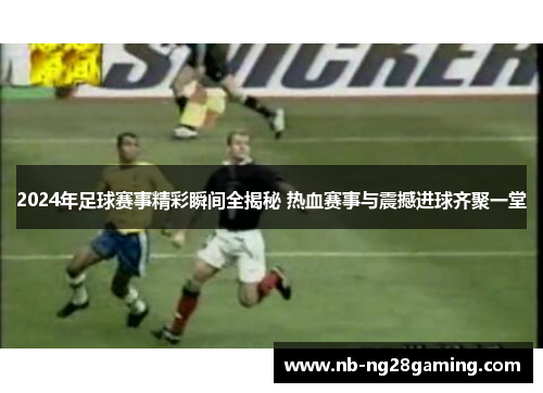 2024年足球赛事精彩瞬间全揭秘 热血赛事与震撼进球齐聚一堂