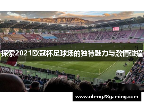 探索2021欧冠杯足球场的独特魅力与激情碰撞 探索2021欧冠杯足球场的独特魅力与激情碰撞