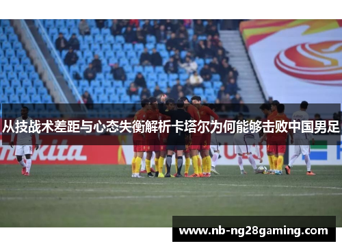 从技战术差距与心态失衡解析卡塔尔为何能够击败中国男足 从技战术差距与心态失衡解析卡塔尔为何能够击败中国男足