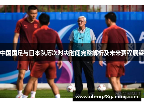 中国国足与日本队历次对决时间完整解析及未来赛程展望 中国国足与日本队历次对决时间完整解析及未来赛程展望