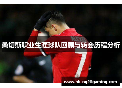 桑切斯职业生涯球队回顾与转会历程分析 桑切斯职业生涯球队回顾与转会历程分析