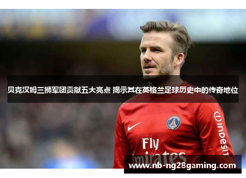 贝克汉姆三狮军团贡献五大亮点 揭示其在英格兰足球历史中的传奇地位