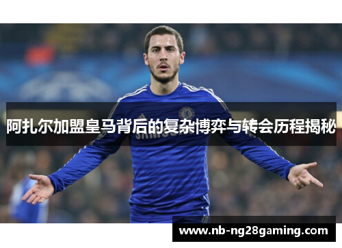 阿扎尔加盟皇马背后的复杂博弈与转会历程揭秘