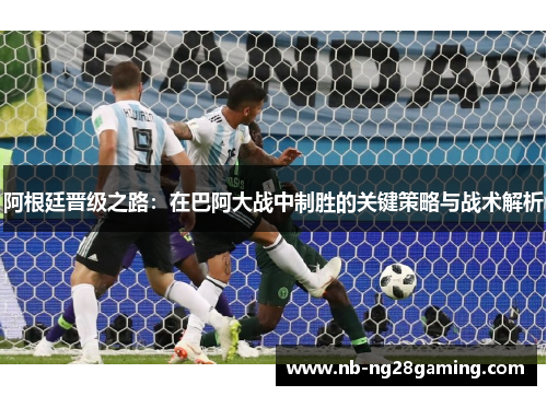 阿根廷晋级之路：在巴阿大战中制胜的关键策略与战术解析