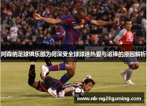 阿森纳足球俱乐部为何深受全球球迷热爱与追捧的原因解析