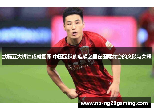 武磊五大辉煌成就回顾 中国足球的璀璨之星在国际舞台的突破与荣耀 武磊五大辉煌成就回顾 中国足球的璀璨之星在国际舞台的突破与荣耀