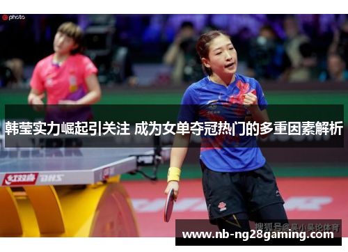 韩莹实力崛起引关注 成为女单夺冠热门的多重因素解析