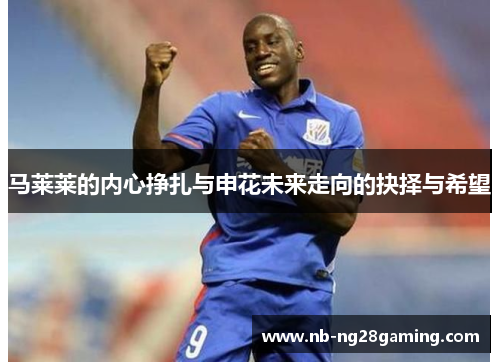 马莱莱的内心挣扎与申花未来走向的抉择与希望 马莱莱的内心挣扎与申花未来走向的抉择与希望