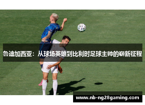 鲁迪加西亚:从球场英雄到比利时足球主帅的崭新征程 鲁迪加西亚:从球场英雄到比利时足球主帅的崭新征程