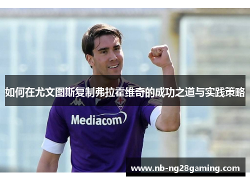 如何在尤文图斯复制弗拉霍维奇的成功之道与实践策略 如何在尤文图斯复制弗拉霍维奇的成功之道与实践策略