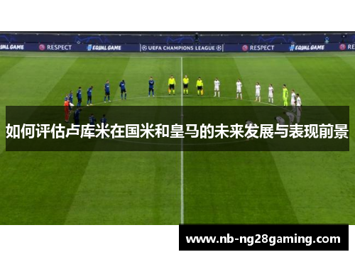 如何评估卢库米在国米和皇马的未来发展与表现前景
