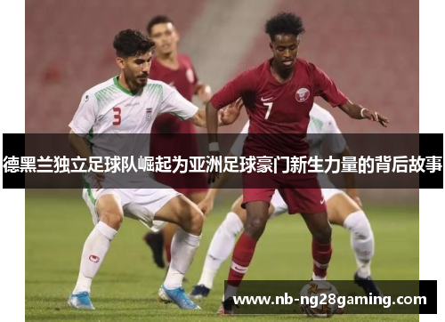 德黑兰独立足球队崛起为亚洲足球豪门新生力量的背后故事 德黑兰独立足球队崛起为亚洲足球豪门新生力量的背后故事
