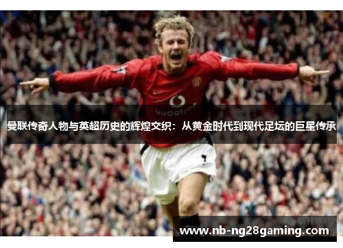 曼联传奇人物与英超历史的辉煌交织:从黄金时代到现代足坛的巨星传承 曼联传奇人物与英超历史的辉煌交织:从黄金时代到现代足坛的巨星传承