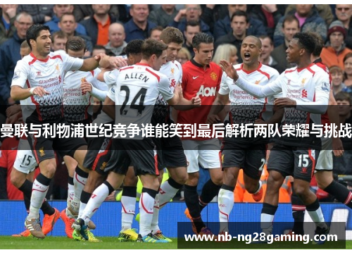 曼联与利物浦世纪竞争谁能笑到最后解析两队荣耀与挑战 曼联与利物浦世纪竞争谁能笑到最后解析两队荣耀与挑战