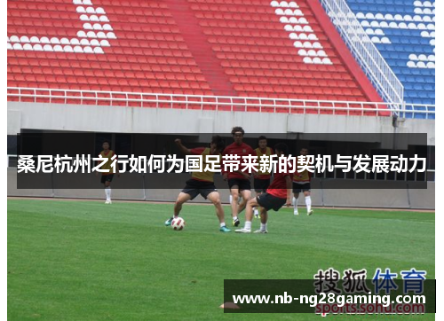 桑尼杭州之行如何为国足带来新的契机与发展动力