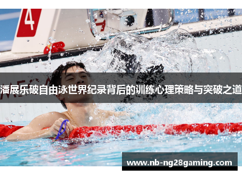 潘展乐破自由泳世界纪录背后的训练心理策略与突破之道 潘展乐破自由泳世界纪录背后的训练心理策略与突破之道