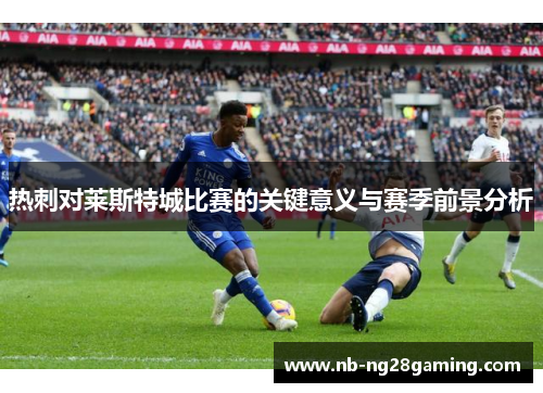 热刺对莱斯特城比赛的关键意义与赛季前景分析