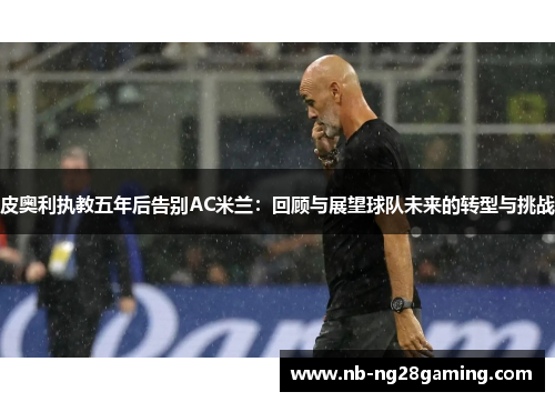 皮奥利执教五年后告别AC米兰:回顾与展望球队未来的转型与挑战 皮奥利执教五年后告别AC米兰:回顾与展望球队未来的转型与挑战