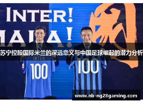 苏宁控股国际米兰的深远意义与中国足球崛起的潜力分析