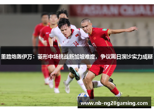 董路炮轰伊万：菱形中场挑战新加坡难度，争议踢日澳沙实力成疑