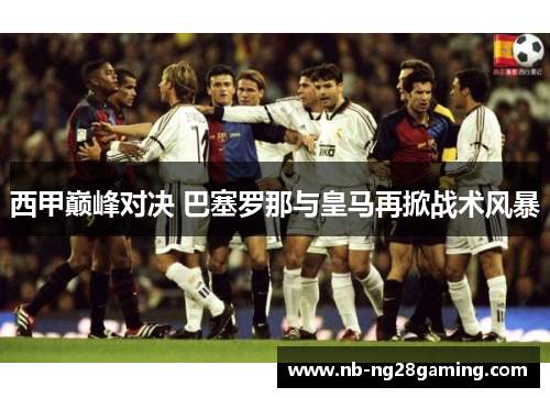 西甲巅峰对决 巴塞罗那与皇马再掀战术风暴