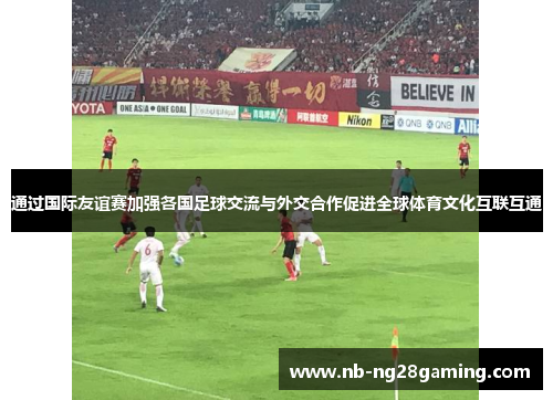 通过国际友谊赛加强各国足球交流与外交合作促进全球体育文化互联互通 通过国际友谊赛加强各国足球交流与外交合作促进全球体育文化互联互通