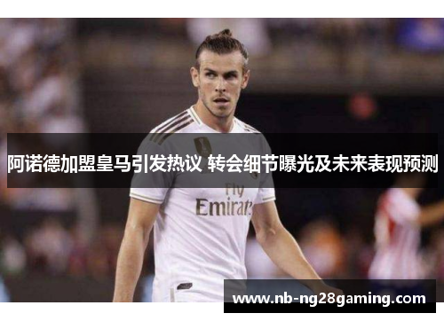 阿诺德加盟皇马引发热议 转会细节曝光及未来表现预测 阿诺德加盟皇马引发热议 转会细节曝光及未来表现预测