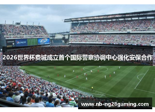 2026世界杯费城成立首个国际警察协调中心强化安保合作 2026世界杯费城成立首个国际警察协调中心强化安保合作
