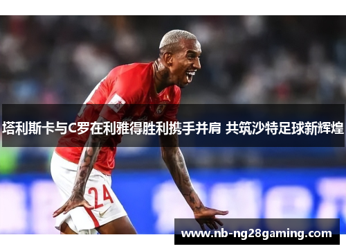 塔利斯卡与C罗在利雅得胜利携手并肩 共筑沙特足球新辉煌
