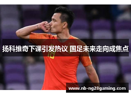 扬科维奇下课引发热议 国足未来走向成焦点 扬科维奇下课引发热议 国足未来走向成焦点